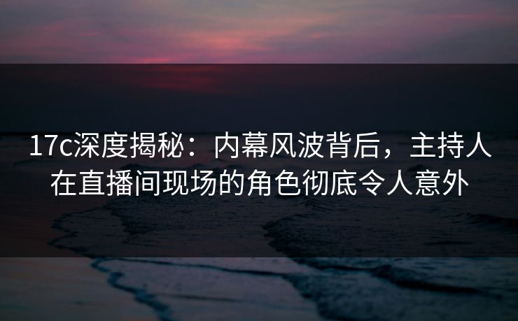 17c深度揭秘:内幕风波背后,主持人在直播间现场的角色彻底令人意外 17c深度揭秘:内幕风波背后,主持人在直播间现场的角色彻底令人意外