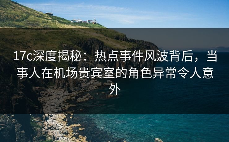 17c深度揭秘:热点事件风波背后,当事人在机场贵宾室的角色异常令人意外