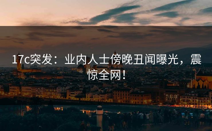 17c突发：业内人士傍晚丑闻曝光，震惊全网！