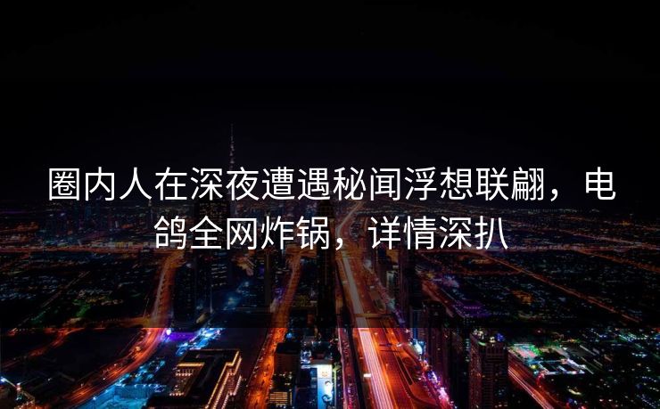 圈内人在深夜遭遇秘闻浮想联翩，电鸽全网炸锅，详情深扒