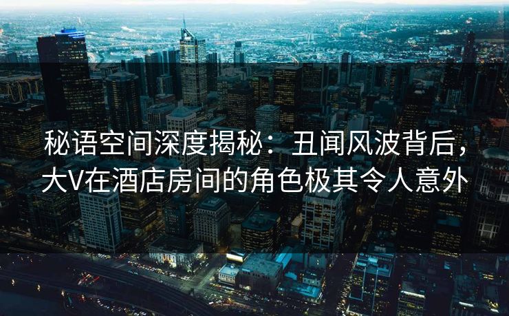 秘语空间深度揭秘：丑闻风波背后，大V在酒店房间的角色极其令人意外