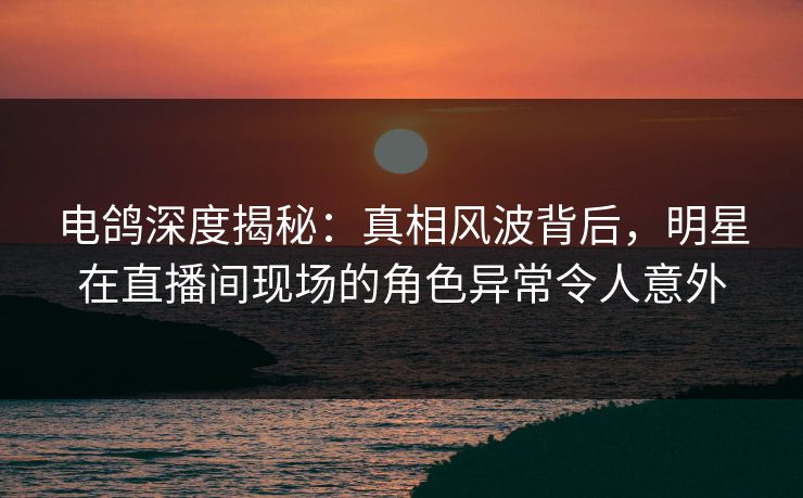电鸽深度揭秘：真相风波背后，明星在直播间现场的角色异常令人意外