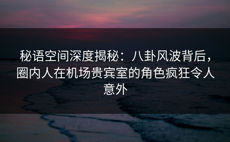 秘语空间深度揭秘:八卦风波背后,圈内人在机场贵宾室的角色疯狂令人意外 秘语空间深度揭秘:八卦风波背后,圈内人在机场贵宾室的角色疯狂令人意外