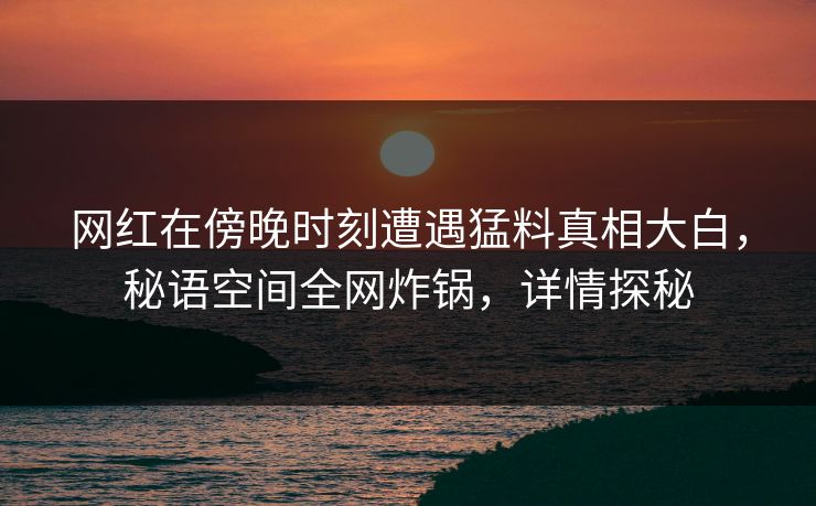 网红在傍晚时刻遭遇猛料真相大白，秘语空间全网炸锅，详情探秘