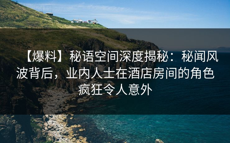 【爆料】秘语空间深度揭秘：秘闻风波背后，业内人士在酒店房间的角色疯狂令人意外