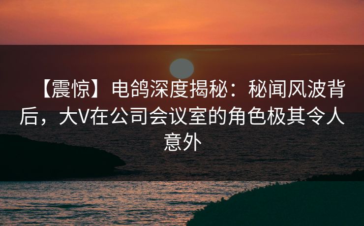 【震惊】电鸽深度揭秘：秘闻风波背后，大V在公司会议室的角色极其令人意外