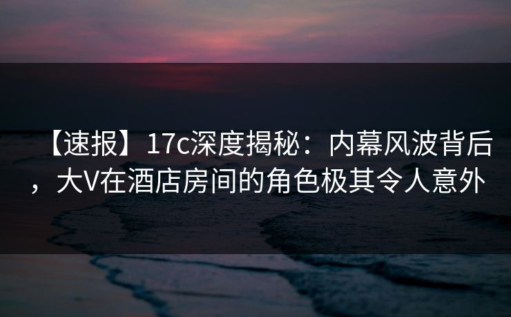 【速报】17c深度揭秘：内幕风波背后，大V在酒店房间的角色极其令人意外