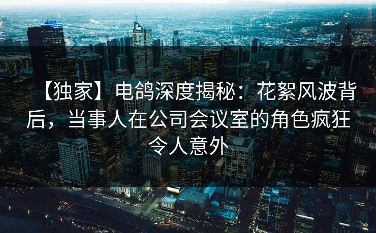 【独家】电鸽深度揭秘：花絮风波背后，当事人在公司会议室的角色疯狂令人意外