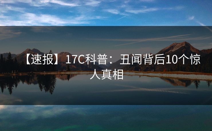 【速报】17C科普：丑闻背后10个惊人真相
