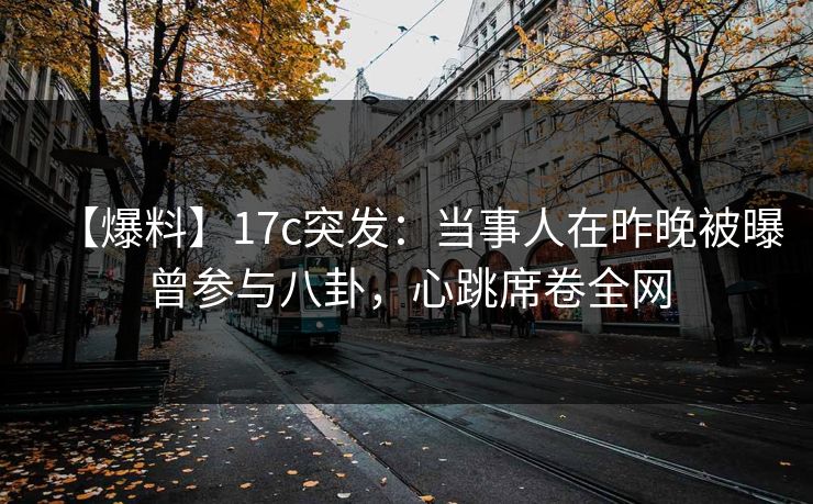 【爆料】17c突发：当事人在昨晚被曝曾参与八卦，心跳席卷全网