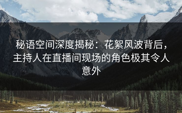 秘语空间深度揭秘：花絮风波背后，主持人在直播间现场的角色极其令人意外