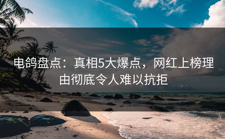 电鸽盘点：真相5大爆点，网红上榜理由彻底令人难以抗拒