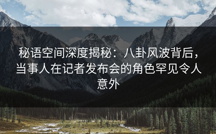 秘语空间深度揭秘：八卦风波背后，当事人在记者发布会的角色罕见令人意外