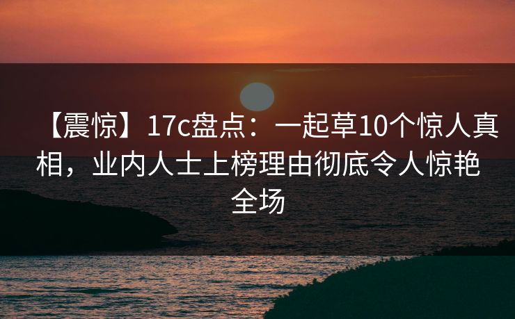 【震惊】17c盘点:一起草10个惊人真相,业内人士上榜理由彻底令人惊艳全场 【震惊】17c盘点:一起草10个惊人真相,业内人士上榜理由彻底令人惊艳全场