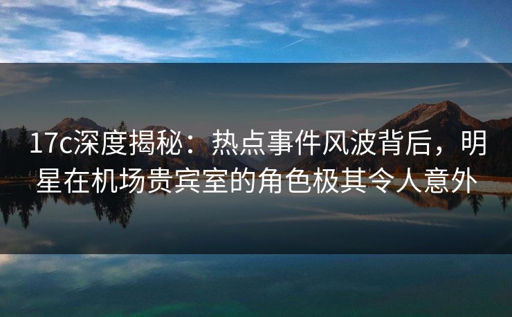 17c深度揭秘：热点事件风波背后，明星在机场贵宾室的角色极其令人意外