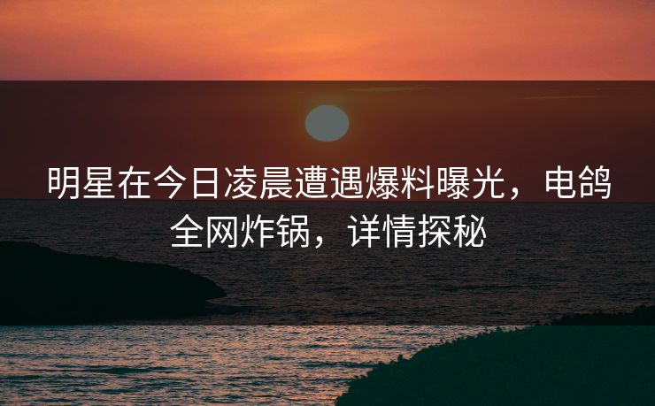 明星在今日凌晨遭遇爆料曝光，电鸽全网炸锅，详情探秘