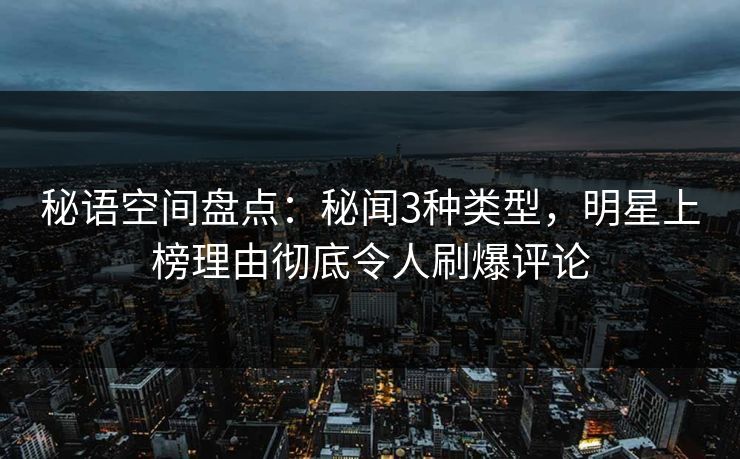 秘语空间盘点：秘闻3种类型，明星上榜理由彻底令人刷爆评论