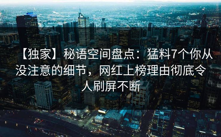 【独家】秘语空间盘点：猛料7个你从没注意的细节，网红上榜理由彻底令人刷屏不断