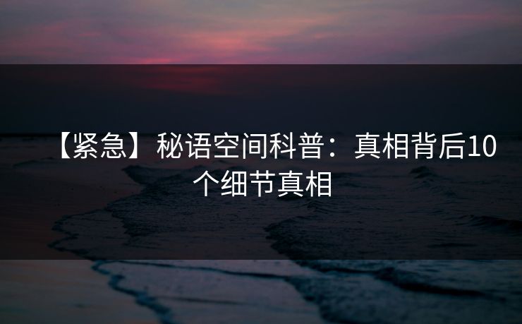 【紧急】秘语空间科普:真相背后10个细节真相 【紧急】秘语空间科普:真相背后10个细节真相