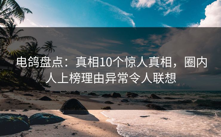 电鸽盘点：真相10个惊人真相，圈内人上榜理由异常令人联想
