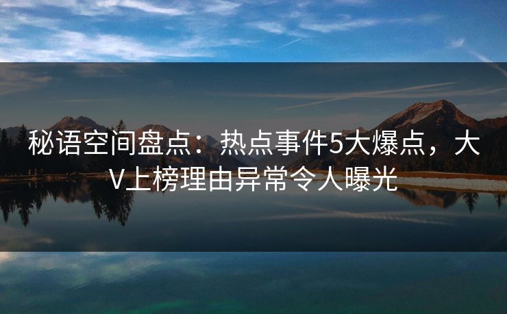 秘语空间盘点:热点事件5大爆点,大V上榜理由异常令人曝光 秘语空间盘点:热点事件5大爆点,大V上榜理由异常令人曝光