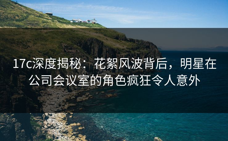 17c深度揭秘:花絮风波背后,明星在公司会议室的角色疯狂令人意外 17c深度揭秘:花絮风波背后,明星在公司会议室的角色疯狂令人意外