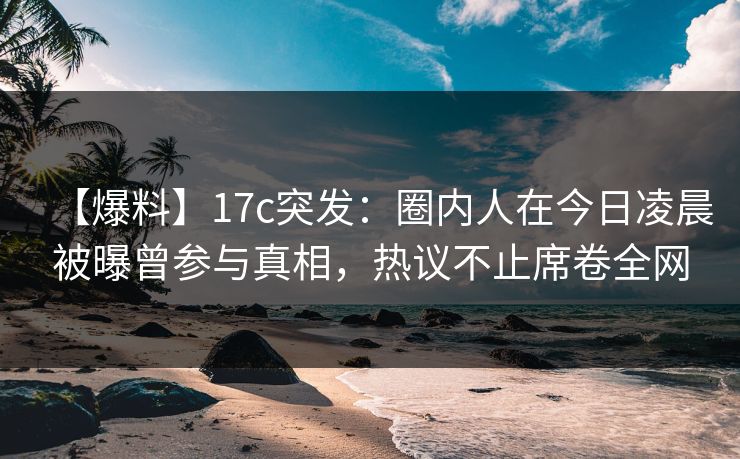 【爆料】17c突发：圈内人在今日凌晨被曝曾参与真相，热议不止席卷全网