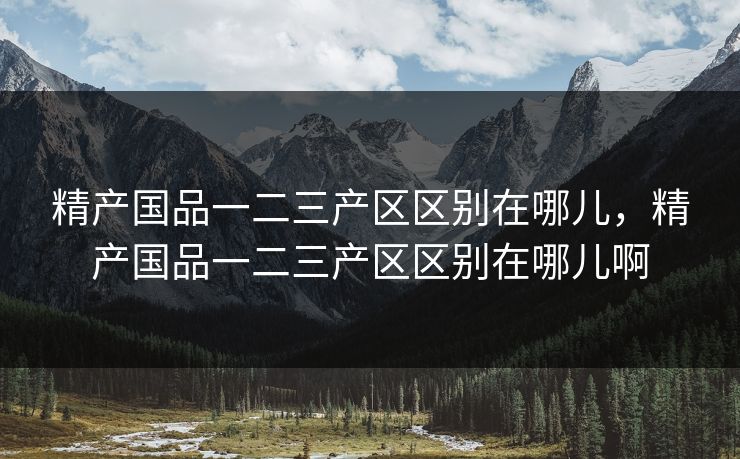 精产国品一二三产区区别在哪儿，精产国品一二三产区区别在哪儿啊