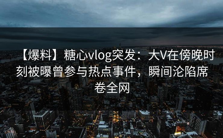 【爆料】糖心vlog突发：大V在傍晚时刻被曝曾参与热点事件，瞬间沦陷席卷全网