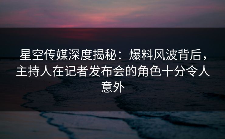 星空传媒深度揭秘:爆料风波背后,主持人在记者发布会的角色十分令人意外 星空传媒深度揭秘:爆料风波背后,主持人在记者发布会的角色十分令人意外