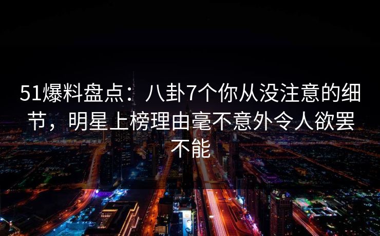 51爆料盘点：八卦7个你从没注意的细节，明星上榜理由毫不意外令人欲罢不能