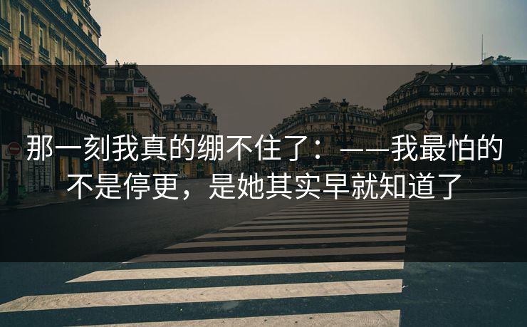 那一刻我真的绷不住了:——我最怕的不是停更,是她其实早就知道了