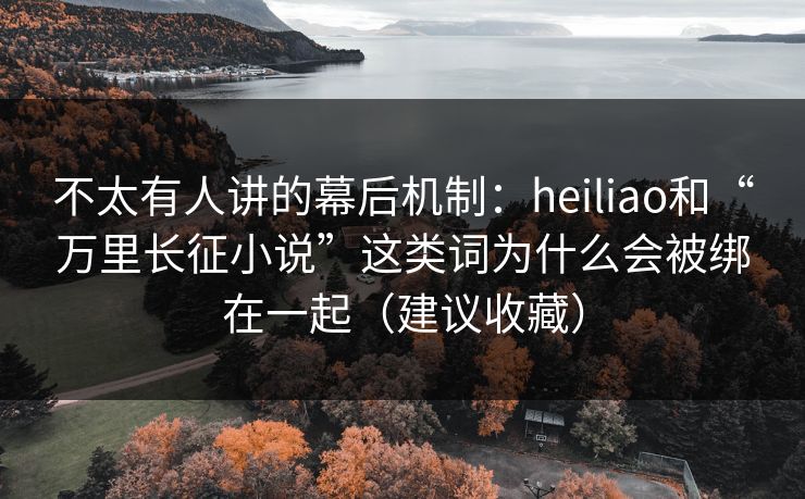 不太有人讲的幕后机制：heiliao和“万里长征小说”这类词为什么会被绑在一起（建议收藏）