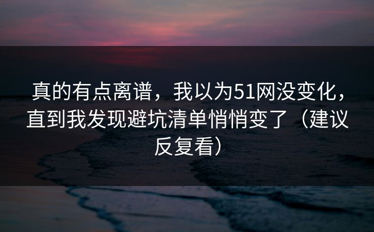 真的有点离谱，我以为51网没变化，直到我发现避坑清单悄悄变了（建议反复看）