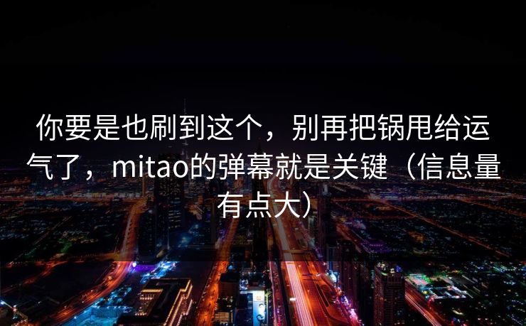 你要是也刷到这个,别再把锅甩给运气了,mitao的弹幕就是关键(信息量有点大)