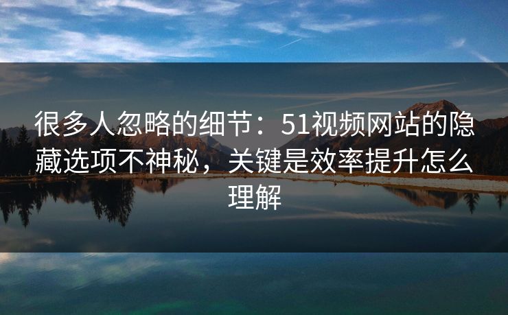 很多人忽略的细节：51视频网站的隐藏选项不神秘，关键是效率提升怎么理解