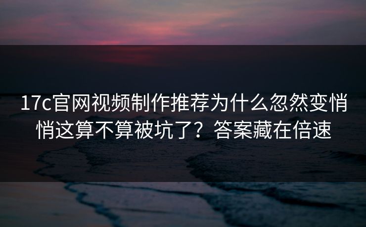 17c官网视频制作推荐为什么忽然变悄悄这算不算被坑了?答案藏在倍速