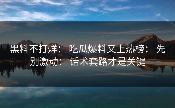 黑料不打烊： 吃瓜爆料又上热榜： 先别激动： 话术套路才是关键
