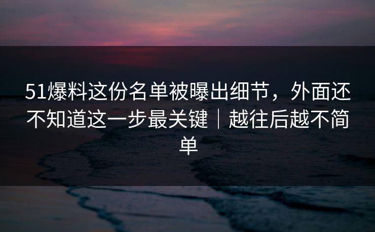 51爆料这份名单被曝出细节，外面还不知道这一步最关键｜越往后越不简单